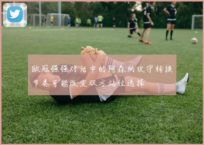欧冠强强对话中的阿森纳攻守转换节奏可能改变双方站位选择