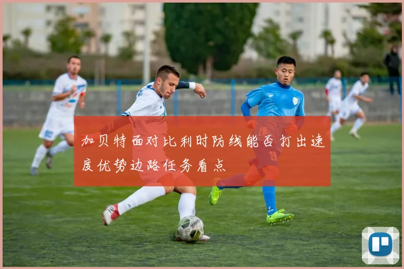 加贝特面对比利时防线能否打出速度优势边路任务看点