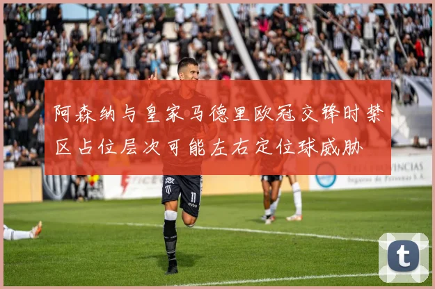 阿森纳与皇家马德里欧冠交锋时禁区占位层次可能左右定位球威胁