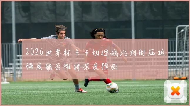 2026世界杯卡卡切迎战比利时压迫强度能否维持深度预测