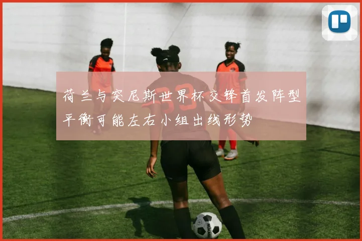 荷兰与突尼斯世界杯交锋首发阵型平衡可能左右小组出线形势