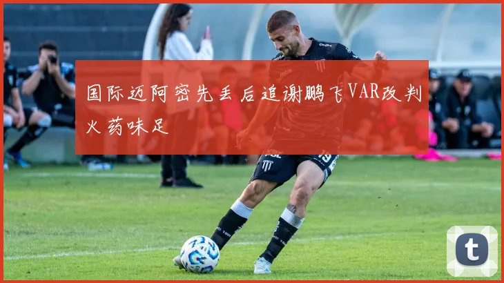 国际迈阿密先丢后追谢鹏飞VAR改判火药味足