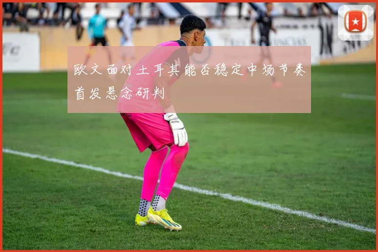 欧文面对土耳其能否稳定中场节奏首发悬念研判