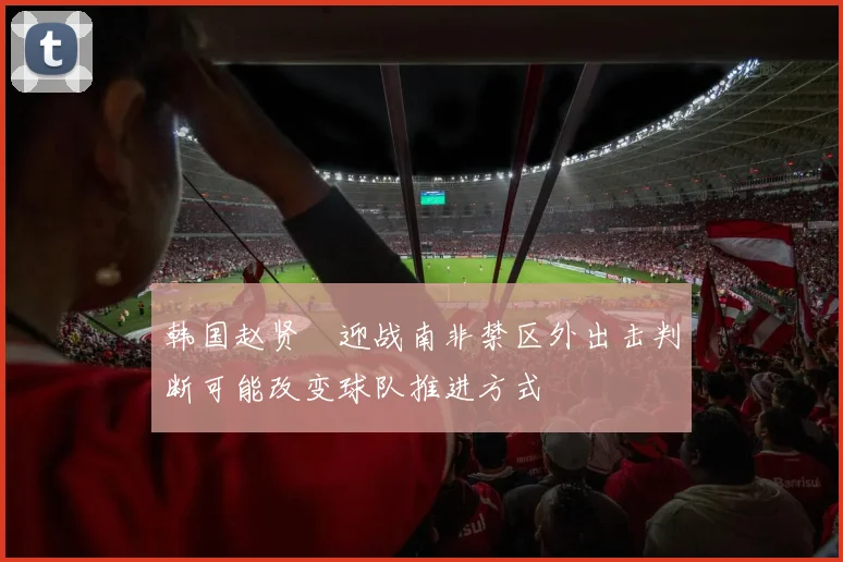 韩国赵贤祐迎战南非禁区外出击判断可能改变球队推进方式