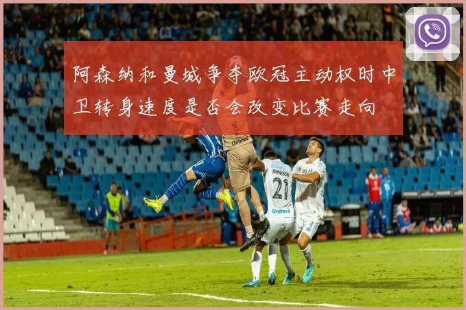阿森纳和曼城争夺欧冠主动权时中卫转身速度是否会改变比赛走向