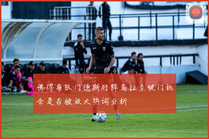 佛得角队门德斯对阵乌拉圭破门机会是否被放大热词分析