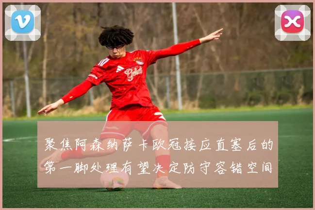 聚焦阿森纳萨卡欧冠接应直塞后的第一脚处理有望决定防守容错空间