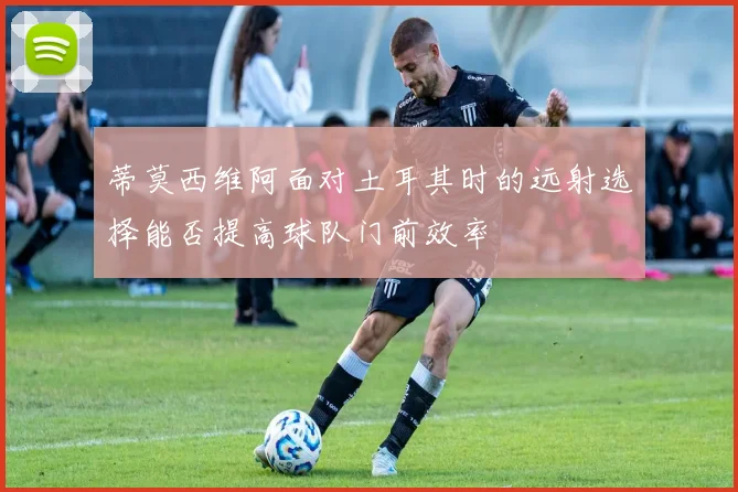 蒂莫西维阿面对土耳其时的远射选择能否提高球队门前效率