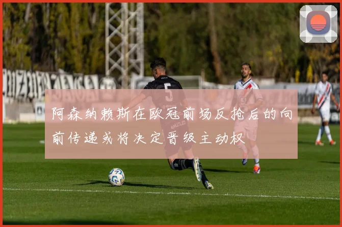 阿森纳赖斯在欧冠前场反抢后的向前传递或将决定晋级主动权