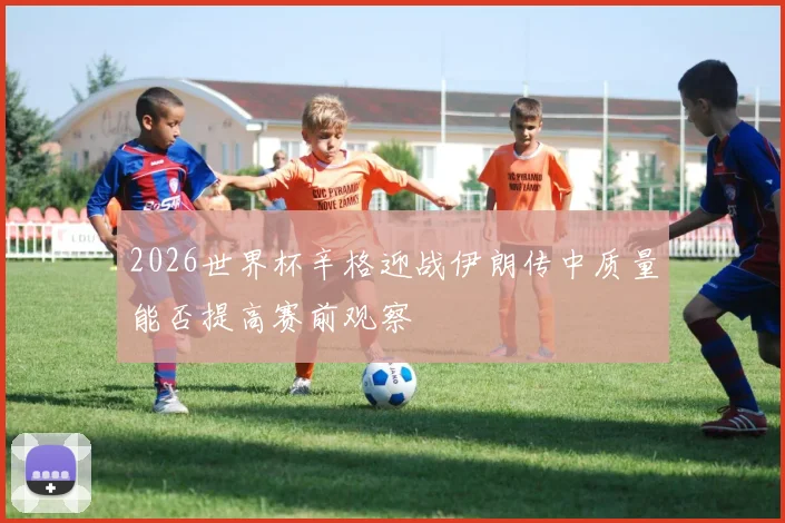 2026世界杯辛格迎战伊朗传中质量能否提高赛前观察