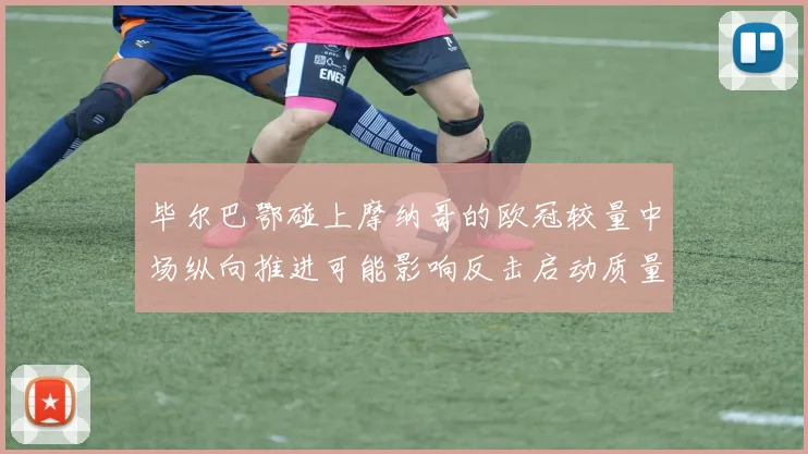 毕尔巴鄂碰上摩纳哥的欧冠较量中场纵向推进可能影响反击启动质量