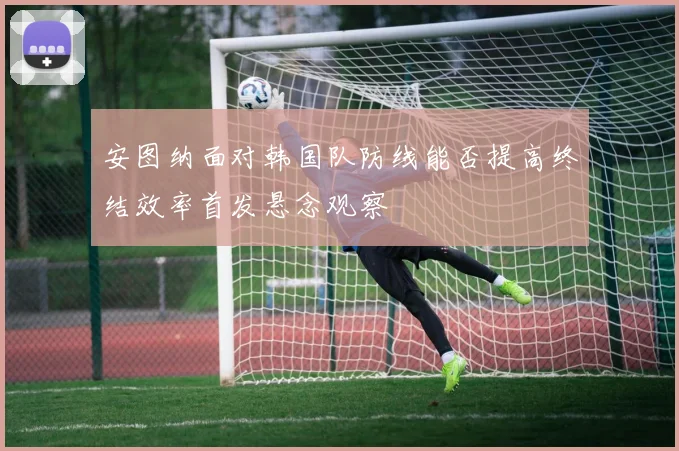 安图纳面对韩国队防线能否提高终结效率首发悬念观察