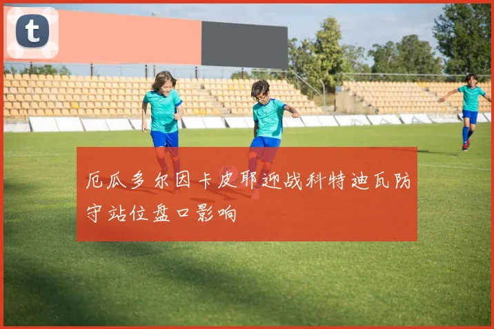 厄瓜多尔因卡皮耶迎战科特迪瓦防守站位盘口影响