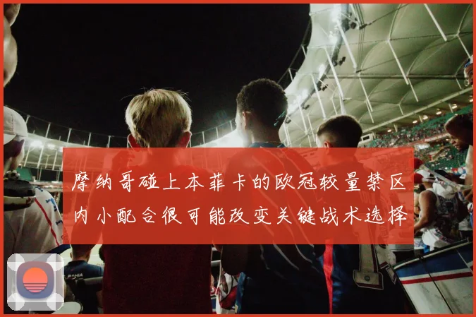 摩纳哥碰上本菲卡的欧冠较量禁区内小配合很可能改变关键战术选择