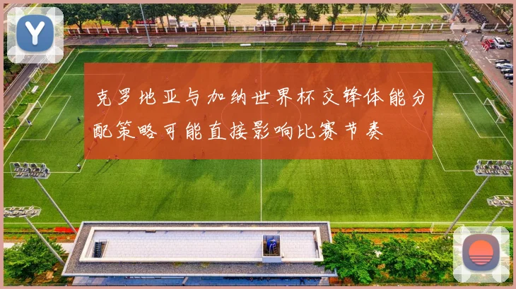 克罗地亚与加纳世界杯交锋体能分配策略可能直接影响比赛节奏