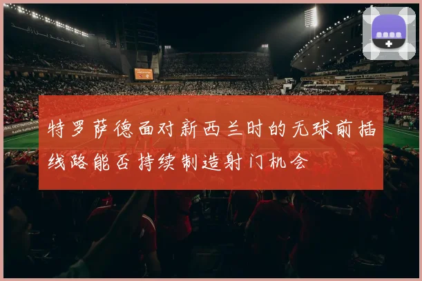 特罗萨德面对新西兰时的无球前插线路能否持续制造射门机会