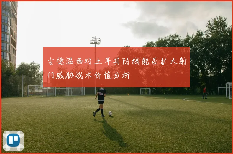 古德温面对土耳其防线能否扩大射门威胁战术价值分析