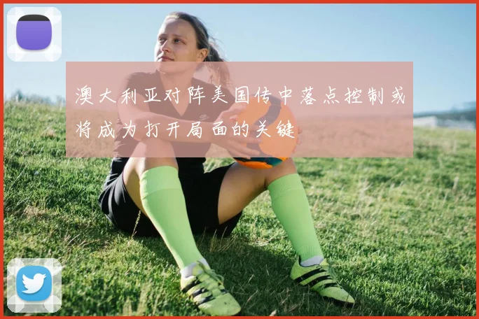 澳大利亚对阵美国传中落点控制或将成为打开局面的关键