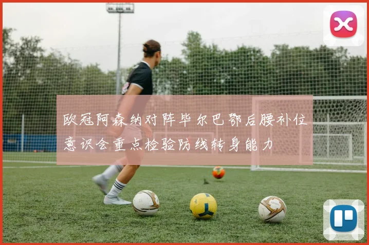 欧冠阿森纳对阵毕尔巴鄂后腰补位意识会重点检验防线转身能力