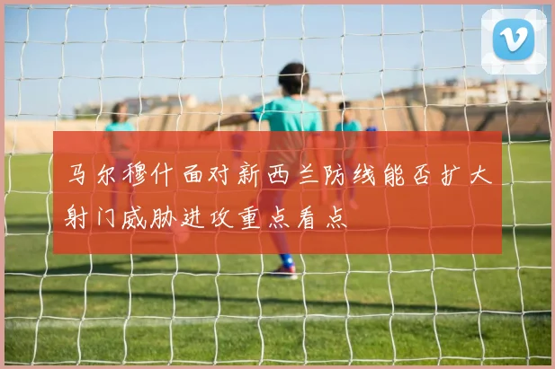 马尔穆什面对新西兰防线能否扩大射门威胁进攻重点看点