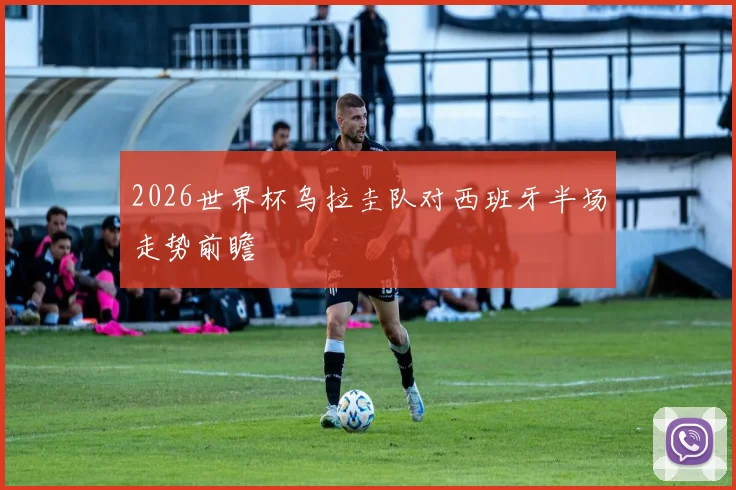 2026世界杯乌拉圭队对西班牙半场走势前瞻