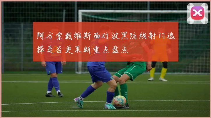 阿方索戴维斯面对波黑防线射门选择是否更果断重点盘点