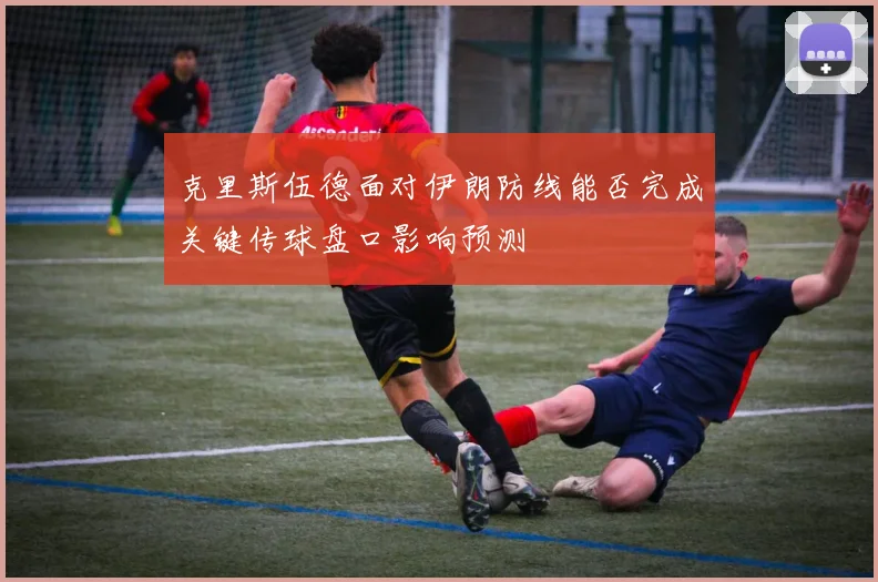 克里斯伍德面对伊朗防线能否完成关键传球盘口影响预测