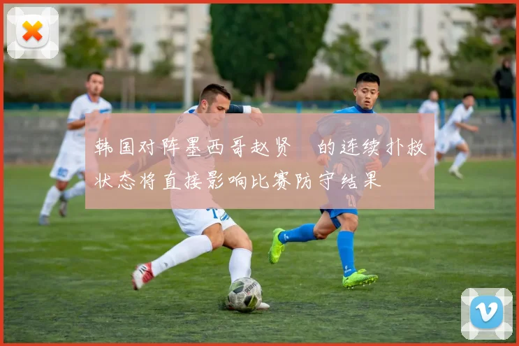 韩国对阵墨西哥赵贤祐的连续扑救状态将直接影响比赛防守结果