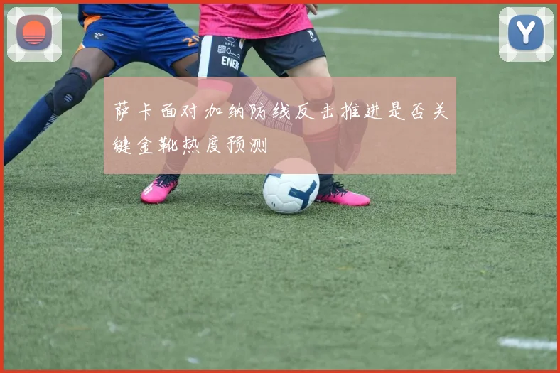 萨卡面对加纳防线反击推进是否关键金靴热度预测