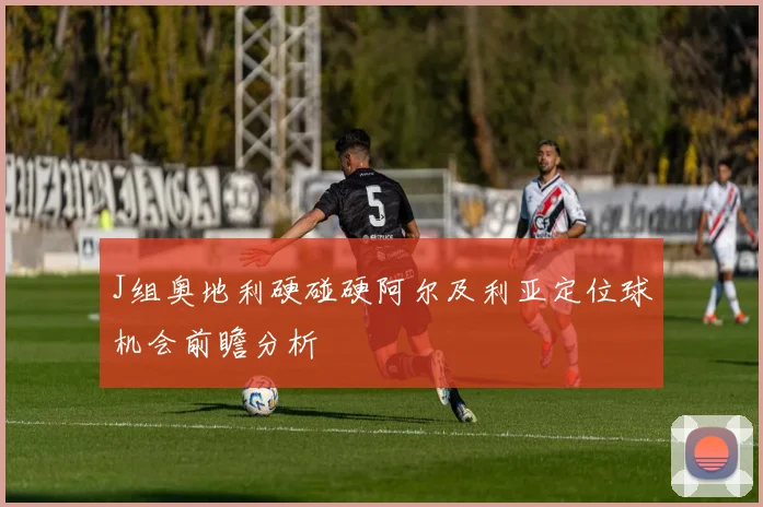 J组奥地利硬碰硬阿尔及利亚定位球机会前瞻分析