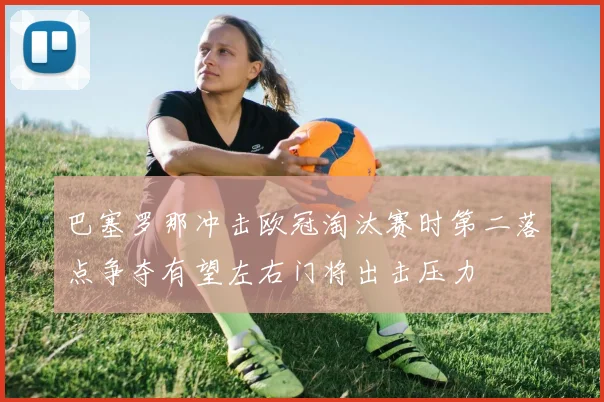 巴塞罗那冲击欧冠淘汰赛时第二落点争夺有望左右门将出击压力