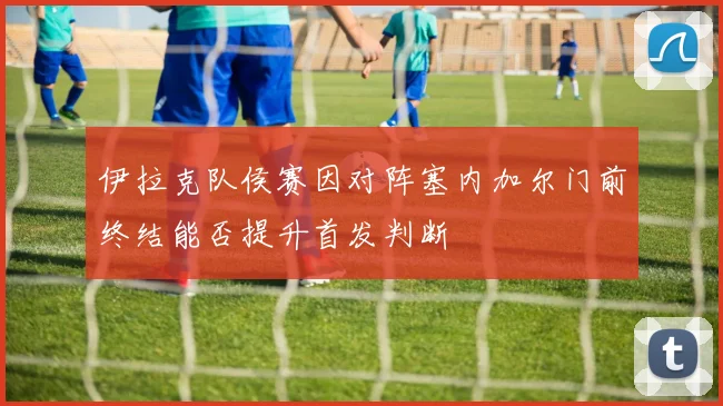 伊拉克队侯赛因对阵塞内加尔门前终结能否提升首发判断