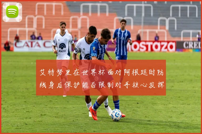 艾特努里在世界杯面对阿根廷时防线身后保护能否限制对手核心发挥