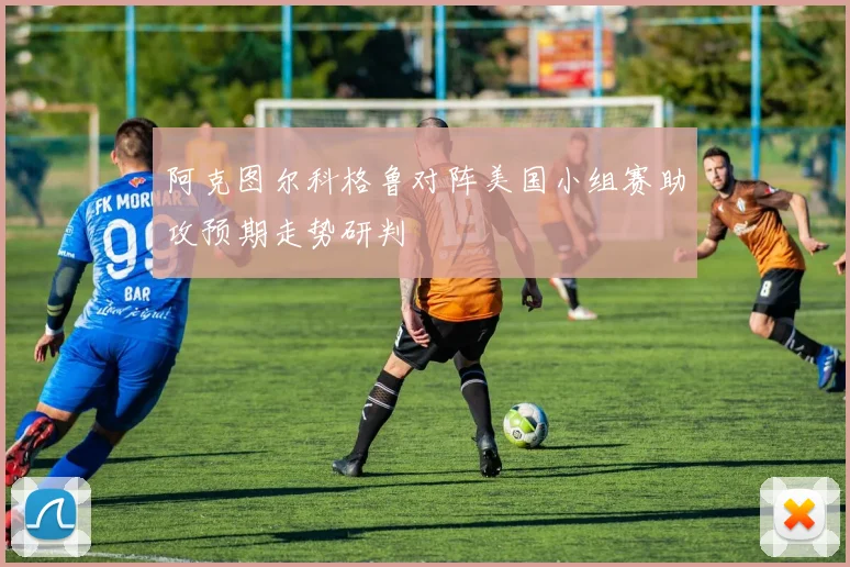 阿克图尔科格鲁对阵美国小组赛助攻预期走势研判