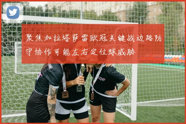 聚焦加拉塔萨雷欧冠关键战边路防守协作可能左右定位球威胁