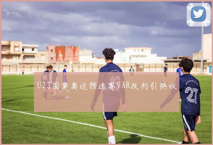U23国奥奥运预选赛VAR改判引热议