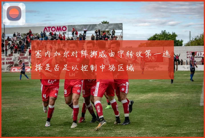 塞内加尔对阵挪威由守转攻第一选择是否足以控制中场区域