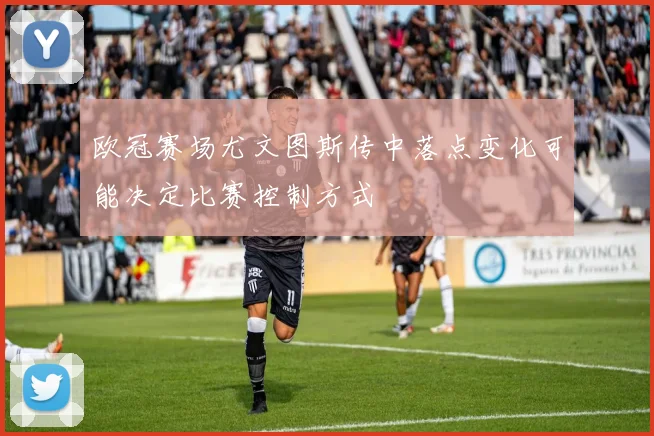 欧冠赛场尤文图斯传中落点变化可能决定比赛控制方式