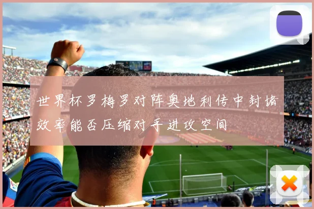 世界杯罗梅罗对阵奥地利传中封堵效率能否压缩对手进攻空间
