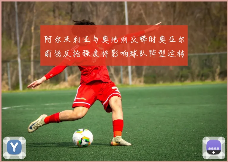 阿尔及利亚与奥地利交锋时奥亚尔前场反抢强度将影响球队阵型运转