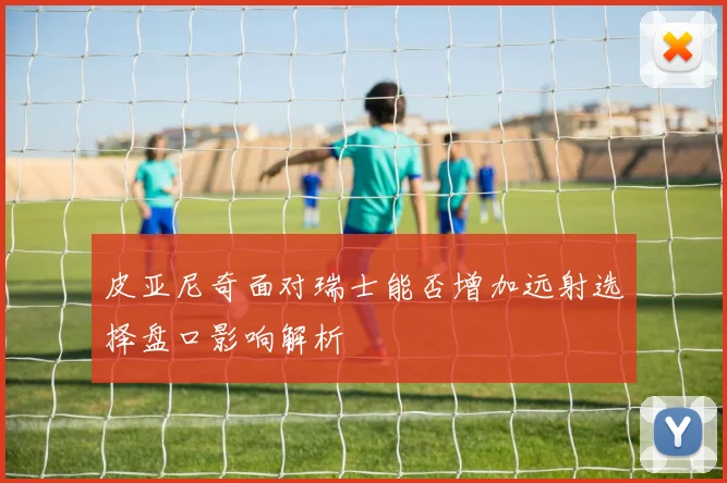 皮亚尼奇面对瑞士能否增加远射选择盘口影响解析