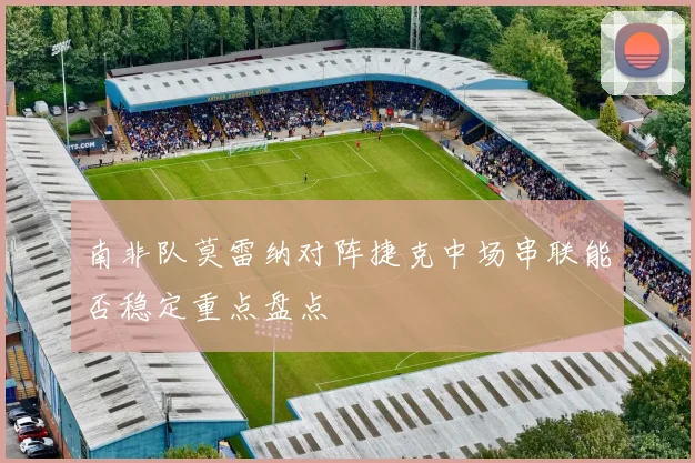 南非队莫雷纳对阵捷克中场串联能否稳定重点盘点