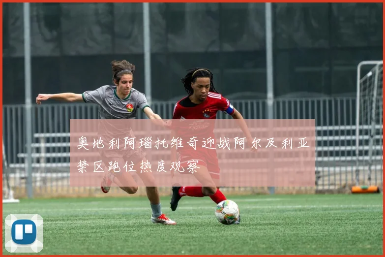 奥地利阿瑙托维奇迎战阿尔及利亚禁区跑位热度观察