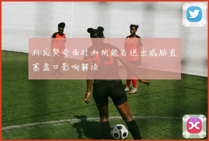 科瓦契奇面对加纳能否送出威胁直塞盘口影响解读