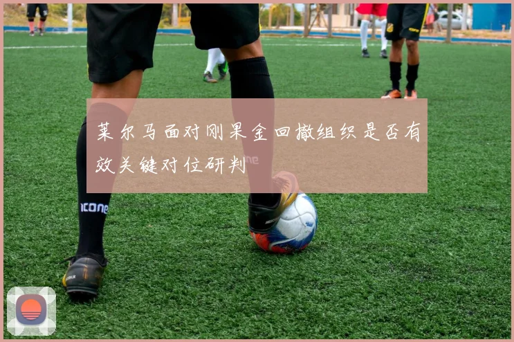 莱尔马面对刚果金回撤组织是否有效关键对位研判