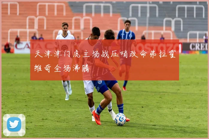 天津津门虎主场战压哨改命弗拉霍维奇全场沸腾