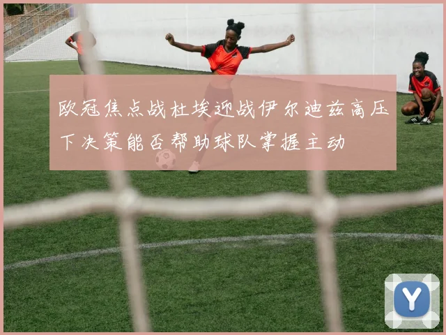 欧冠焦点战杜埃迎战伊尔迪兹高压下决策能否帮助球队掌握主动