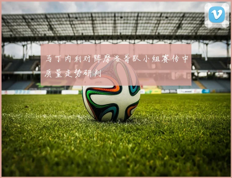 马丁内利对阵摩洛哥队小组赛传中质量走势研判