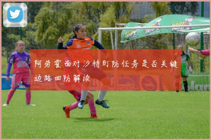阿劳霍面对沙特盯防任务是否关键边路回防解读