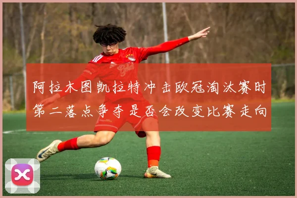 阿拉木图凯拉特冲击欧冠淘汰赛时第二落点争夺是否会改变比赛走向